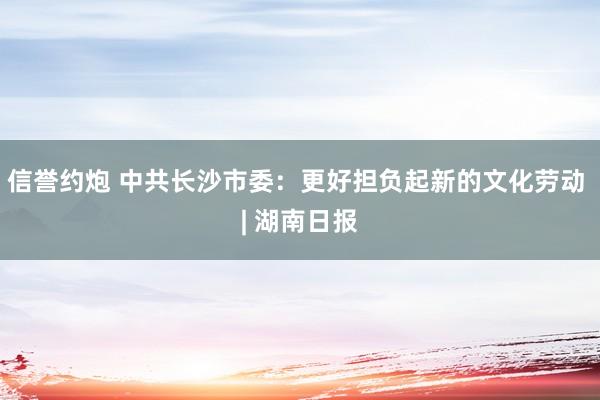 信誉约炮 中共长沙市委：更好担负起新的文化劳动 | 湖南日报