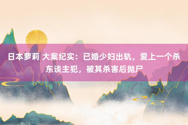 日本萝莉 大案纪实：已婚少妇出轨，爱上一个杀东谈主犯，被其杀害后抛尸