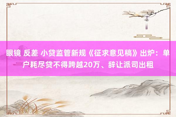 眼镜 反差 小贷监管新规《征求意见稿》出炉：单户耗尽贷不得跨越20万、辞让派司出租