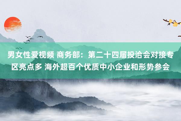 男女性爱视频 商务部：第二十四届投洽会对接专区亮点多 海外超百个优质中小企业和形势参会