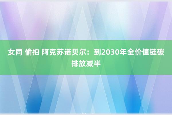 女同 偷拍 阿克苏诺贝尔：到2030年全价值链碳排放减半