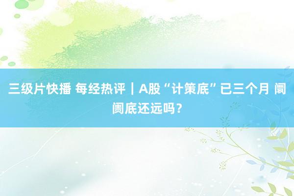 三级片快播 每经热评｜A股“计策底”已三个月 阛阓底还远吗？