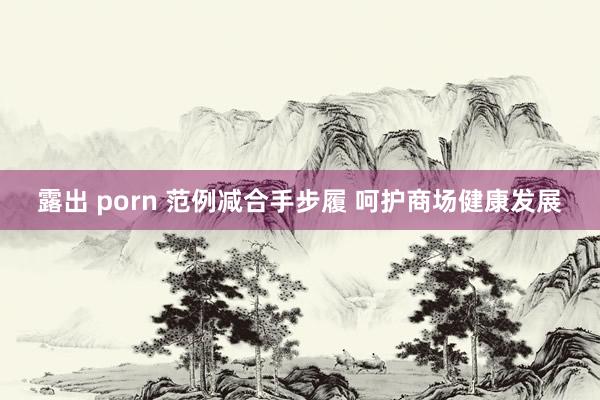 露出 porn 范例减合手步履 呵护商场健康发展