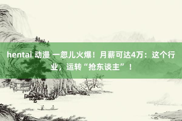 hentai 动漫 一忽儿火爆！月薪可达4万：这个行业，运转“抢东谈主” ！