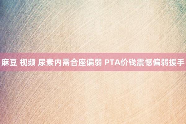 麻豆 视频 尿素内需合座偏弱 PTA价钱震憾偏弱援手