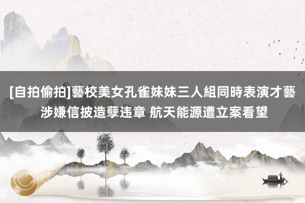 [自拍偷拍]藝校美女孔雀妹妹三人組同時表演才藝 涉嫌信披造孽违章 航天能源遭立案看望