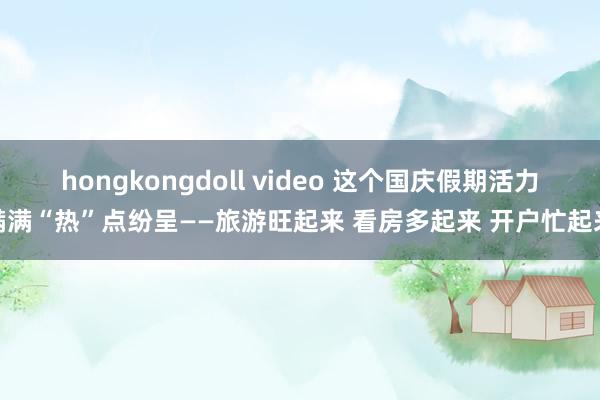 hongkongdoll video 这个国庆假期活力满满“热”点纷呈——旅游旺起来 看房多起来 开户忙起来