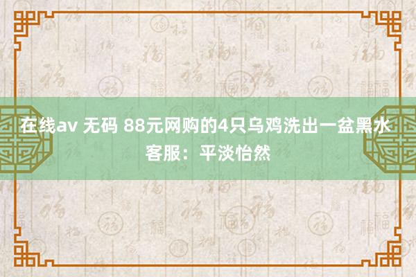 在线av 无码 88元网购的4只乌鸡洗出一盆黑水 客服：平淡怡然