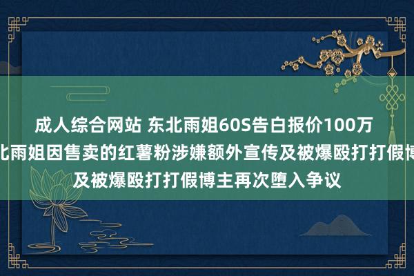 成人综合网站 东北雨姐60S告白报价100万 千万粉丝网红东北雨姐因售卖的红薯粉涉嫌额外宣传及被爆殴打打假博主再次堕入争议