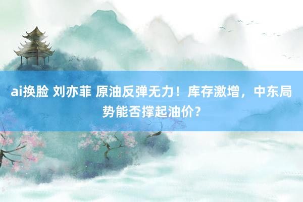 ai换脸 刘亦菲 原油反弹无力！库存激增，中东局势能否撑起油价？