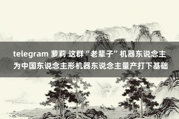 telegram 萝莉 这群“老辈子”机器东说念主 为中国东说念主形机器东说念主量产打下基础
