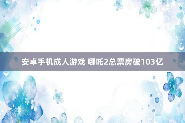 安卓手机成人游戏 哪吒2总票房破103亿