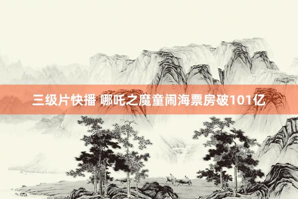 三级片快播 哪吒之魔童闹海票房破101亿