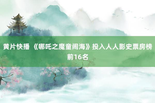 黄片快播 《哪吒之魔童闹海》投入人人影史票房榜前16名