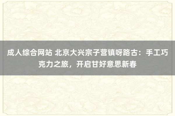 成人综合网站 北京大兴宗子营镇呀路古：手工巧克力之旅，开启甘好意思新春