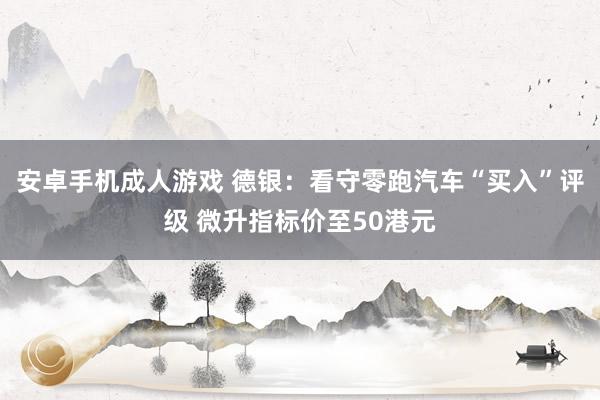 安卓手机成人游戏 德银：看守零跑汽车“买入”评级 微升指标价至50港元