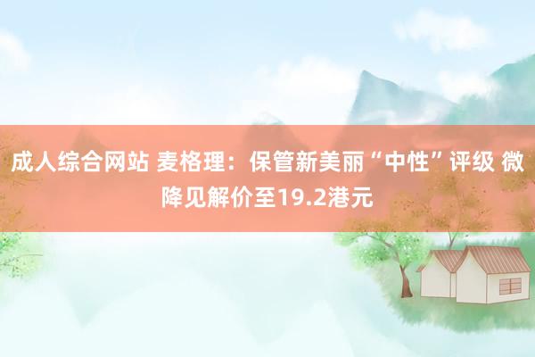 成人综合网站 麦格理：保管新美丽“中性”评级 微降见解价至19.2港元
