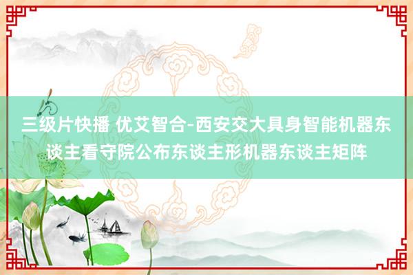 三级片快播 优艾智合-西安交大具身智能机器东谈主看守院公布东谈主形机器东谈主矩阵