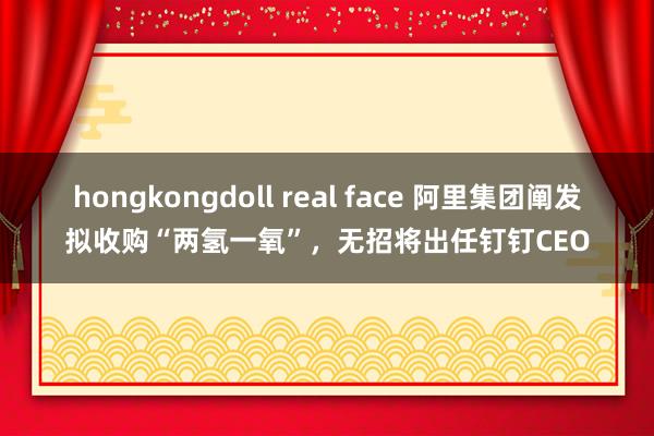 hongkongdoll real face 阿里集团阐发拟收购“两氢一氧”，无招将出任钉钉CEO