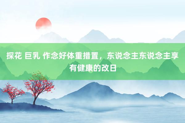 探花 巨乳 作念好体重措置，东说念主东说念主享有健康的改日