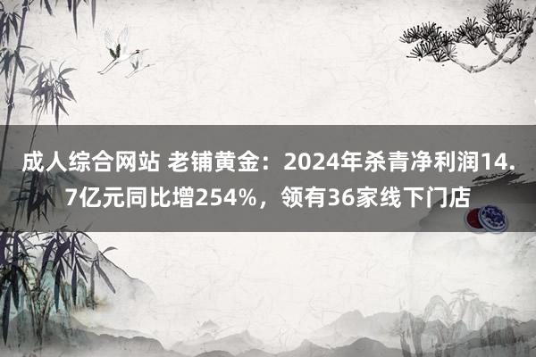 成人综合网站 老铺黄金：2024年杀青净利润14.7亿元同比增254%，领有36家线下门店