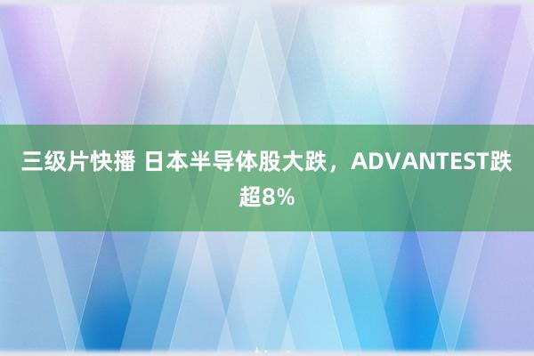 三级片快播 日本半导体股大跌，ADVANTEST跌超8%