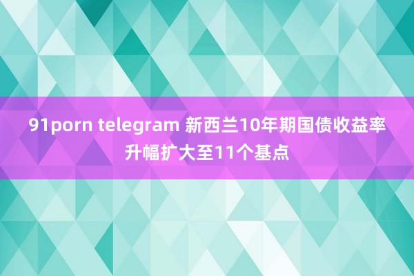 91porn telegram 新西兰10年期国债收益率升幅扩大至11个基点