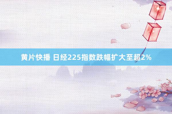 黄片快播 日经225指数跌幅扩大至超2%